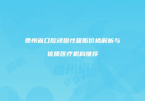 贵州省口腔顽固性吸脂价格解析与优质医疗机构推荐