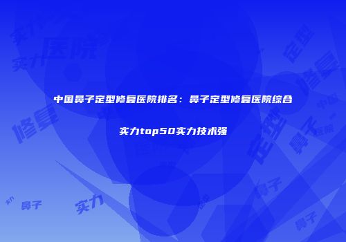 中国鼻子定型修复医院排名：鼻子定型修复医院综合实力top50实力技术强