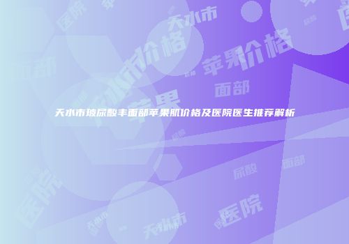 天水市玻尿酸丰面部苹果肌价格及医院医生推荐解析