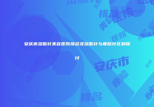 安庆市溶脂针美容医院排名及溶脂针与瘦脸针区别探讨