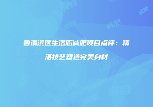鲁清滨医生溶脂减肥项目点评：精湛技艺塑造完美身材