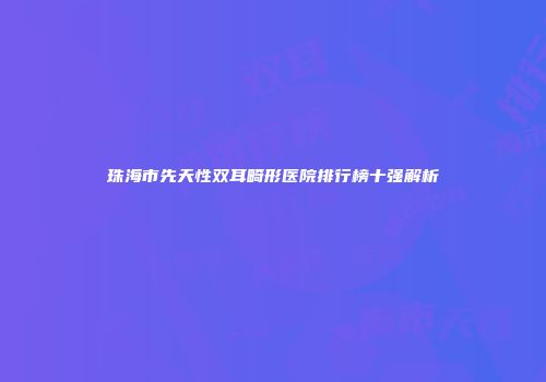珠海市先天性双耳畸形医院排行榜十强解析