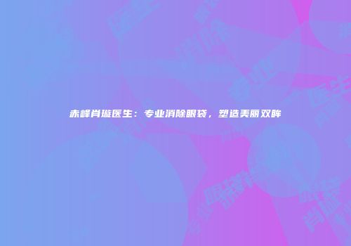 赤峰肖璇医生：专业消除眼袋，塑造美丽双眸