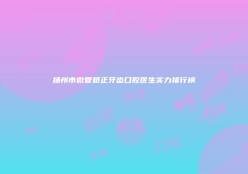 扬州市微管矫正牙齿口腔医生实力排行榜
