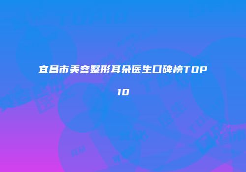 宜昌市美容整形耳朵医生口碑榜TOP10