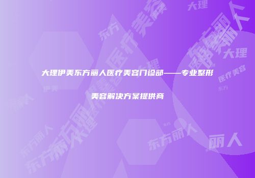 大理伊美东方丽人医疗美容门诊部——专业整形美容解决方案提供商