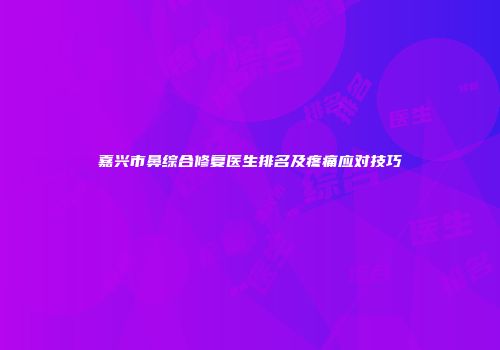 嘉兴市鼻综合修复医生排名及疼痛应对技巧