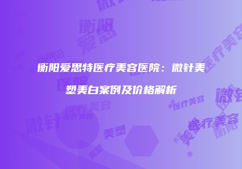衡阳爱思特医疗美容医院：微针美塑美白案例及价格解析