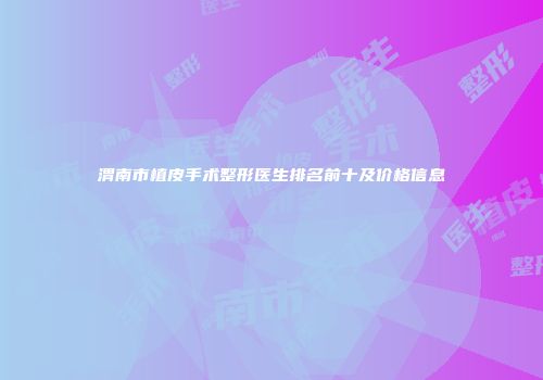 渭南市植皮手术整形医生排名前十及价格信息