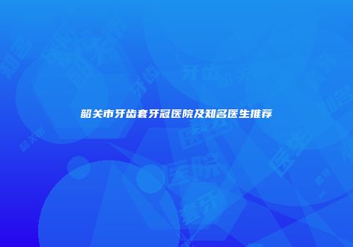 韶关市牙齿套牙冠医院及知名医生推荐