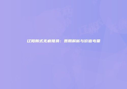 辽阳韩式无痕隆鼻：费用解析与价值考量
