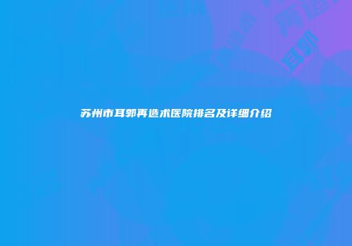 苏州市耳郭再造术医院排名及详细介绍