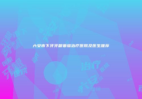 六安市下牙牙龈萎缩治疗医院及医生推荐