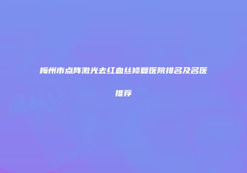 梅州市点阵激光去红血丝修复医院排名及名医推荐