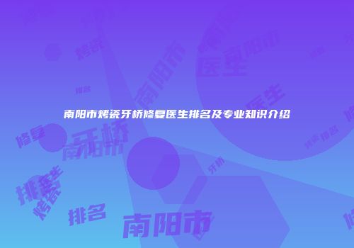南阳市烤瓷牙桥修复医生排名及专业知识介绍
