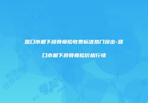 营口市磨下颌骨瘦脸收费标准热门曝出-营口市磨下颌骨瘦脸价格行情