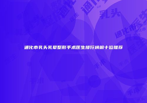 通化市乳头乳晕整形手术医生排行榜前十位推荐