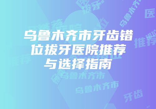 乌鲁木齐市牙齿错位拔牙医院推荐与选择指南