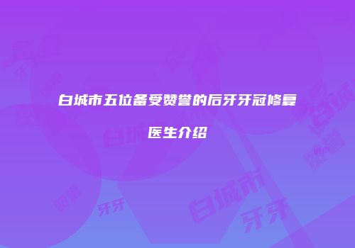白城市五位备受赞誉的后牙牙冠修复医生介绍
