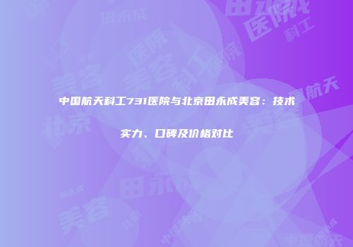 中国航天科工731医院与北京田永成美容：技术实力、口碑及价格对比