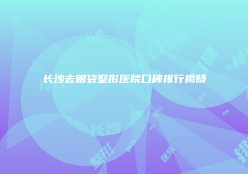 长沙去眼袋整形医院口碑排行揭晓