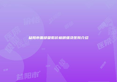 益阳市面部吸脂价格明细及医院介绍