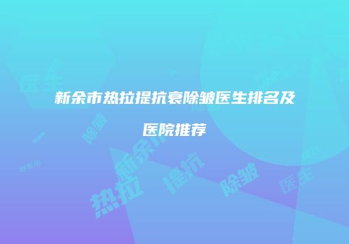 新余市热拉提抗衰除皱医生排名及医院推荐