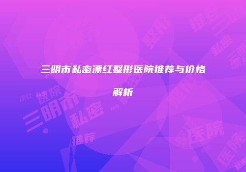 三明市私密漂红整形医院推荐与价格解析