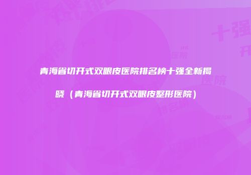 青海省切开式双眼皮医院排名榜十强全新揭晓（青海省切开式双眼皮整形医院）