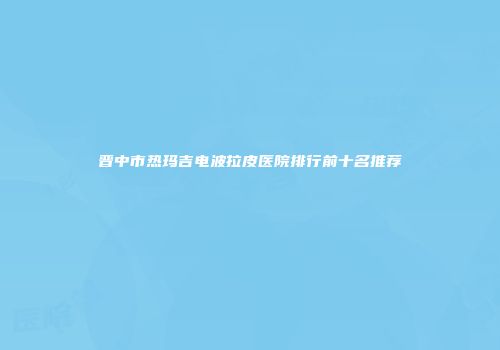 晋中市热玛吉电波拉皮医院排行前十名推荐