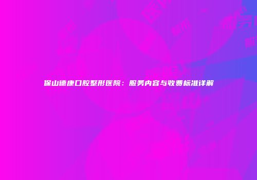 保山德康口腔整形医院：服务内容与收费标准详解
