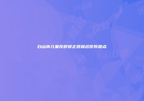 白山市儿童反颌矫正器知名医院盘点