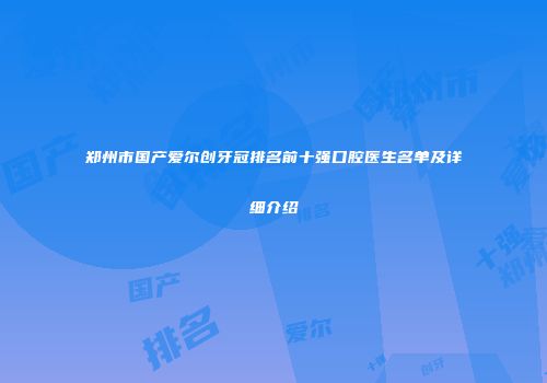 郑州市国产爱尔创牙冠排名前十强口腔医生名单及详细介绍