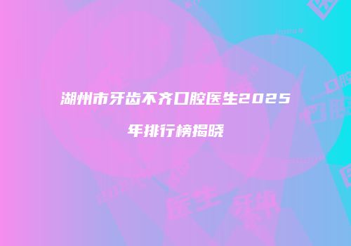 湖州市牙齿不齐口腔医生2025年排行榜揭晓