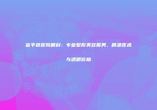 富平县医院眼科：专业整形美容服务，精湛医术与透明价格