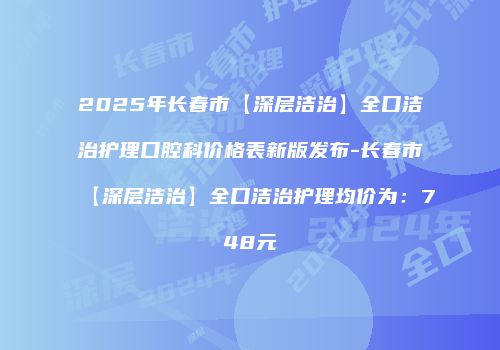 2025年长春市【深层洁治】全口洁治护理口腔科价格表新版发布-长春市【深层洁治】全口洁治护理均价为：748元