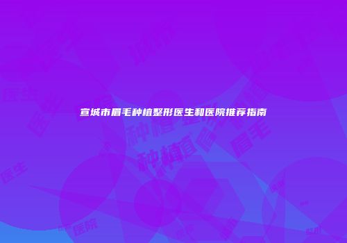 宣城市眉毛种植整形医生和医院推荐指南
