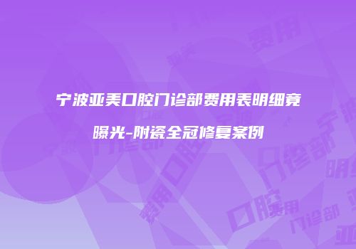 宁波亚美口腔门诊部费用表明细竟曝光-附瓷全冠修复案例