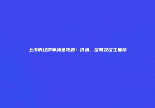 上海市经期丰胸全攻略：价格、医院及医生推荐