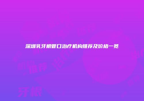 深圳乳牙根管口治疗机构推荐及价格一览