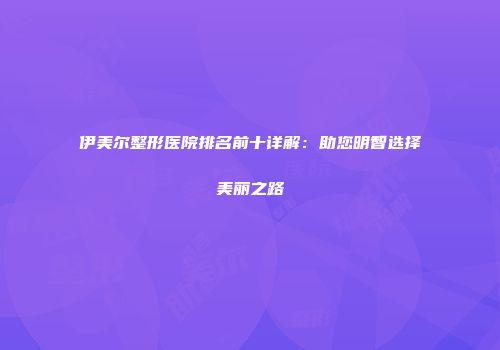 伊美尔整形医院排名前十详解：助您明智选择美丽之路
