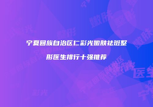 宁夏回族自治区仁彩光嫩肤祛斑整形医生排行十强推荐