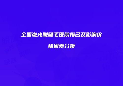 全国激光脱腿毛医院排名及影响价格因素分析
