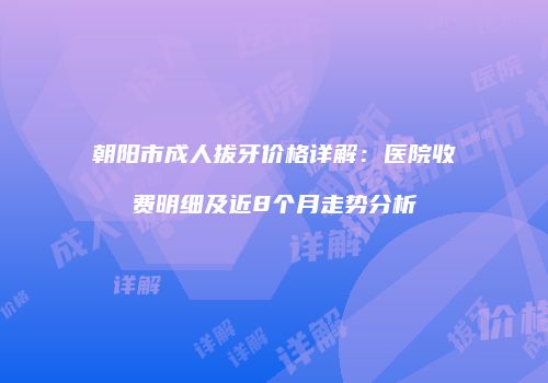 朝阳市成人拔牙价格详解：医院收费明细及近8个月走势分析