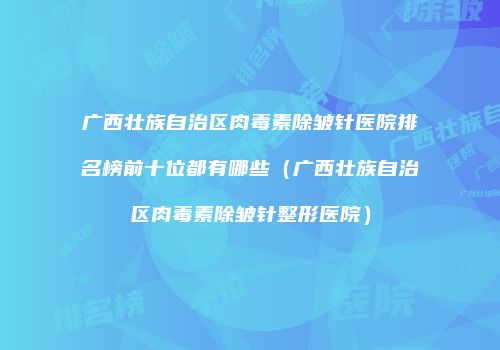 广西壮族自治区肉毒素除皱针医院排名榜前十位都有哪些（广西壮族自治区肉毒素除皱针整形医院）