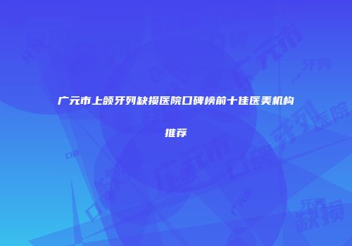 广元市上颌牙列缺损医院口碑榜前十佳医美机构推荐