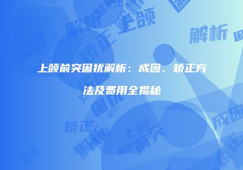 上颌前突困扰解析：成因、矫正方法及费用全揭秘