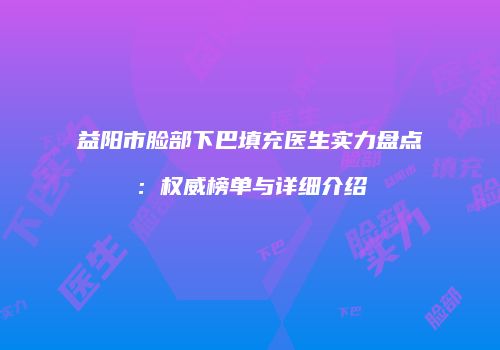 益阳市脸部下巴填充医生实力盘点：权威榜单与详细介绍