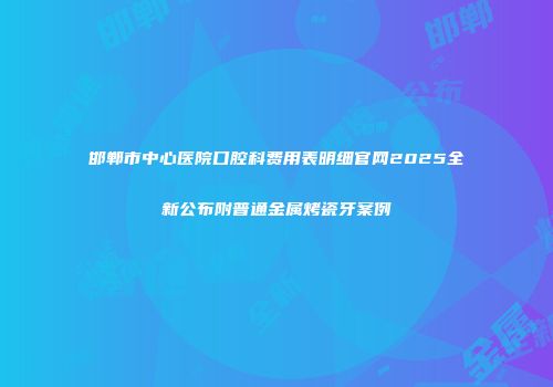邯郸市中心医院口腔科费用表明细官网2025全新公布附普通金属烤瓷牙案例
