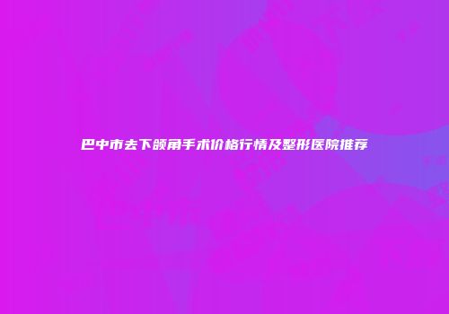 巴中市去下颌角手术价格行情及整形医院推荐